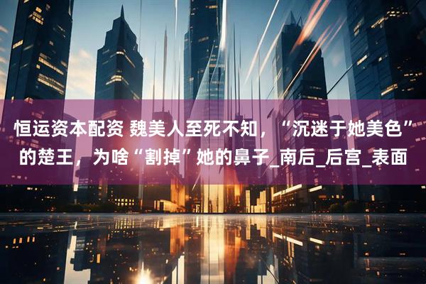 恒运资本配资 魏美人至死不知，“沉迷于她美色”的楚王，为啥“割掉”她的鼻子_南后_后宫_表面