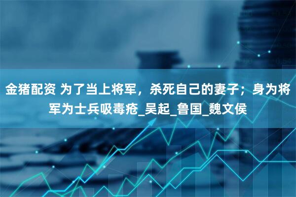 金猪配资 为了当上将军，杀死自己的妻子；身为将军为士兵吸毒疮_吴起_鲁国_魏文侯
