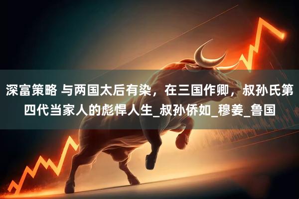 深富策略 与两国太后有染，在三国作卿，叔孙氏第四代当家人的彪悍人生_叔孙侨如_穆姜_鲁国