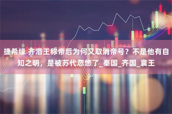 捷希缘 齐湣王称帝后为何又取消帝号？不是他有自知之明，是被苏代忽悠了_秦国_齐国_襄王