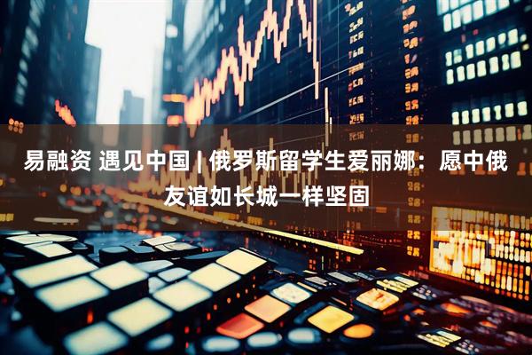 易融资 遇见中国 | 俄罗斯留学生爱丽娜：愿中俄友谊如长城一样坚固