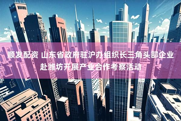 顺发配资 山东省政府驻沪办组织长三角头部企业赴潍坊开展产业合作考察活动