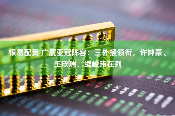 银易配资 广厦亚冠阵容：三外援领衔，许钟豪、王欣瑞、续峻玮在列