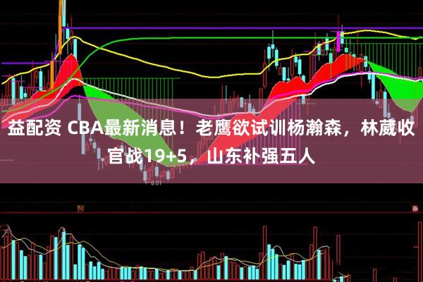 益配资 CBA最新消息！老鹰欲试训杨瀚森，林葳收官战19+5，山东补强五人