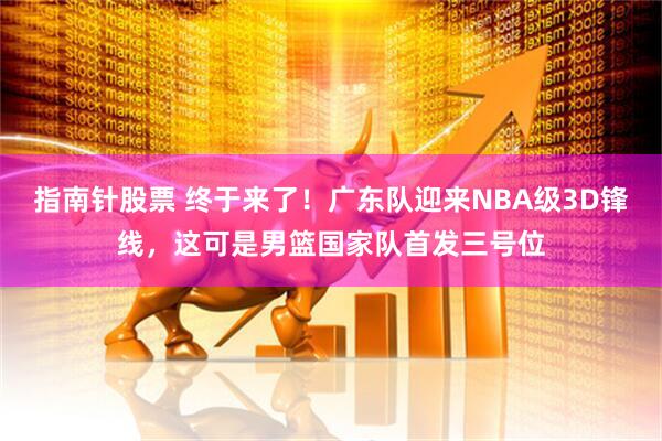 指南针股票 终于来了！广东队迎来NBA级3D锋线，这可是男篮国家队首发三号位