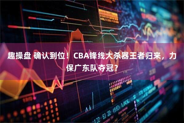 趣操盘 确认到位！CBA锋线大杀器王者归来，力保广东队夺冠？