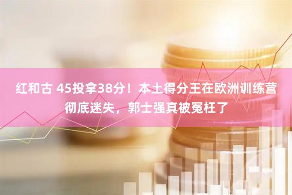 红和古 45投拿38分！本土得分王在欧洲训练营彻底迷失，郭士强真被冤枉了
