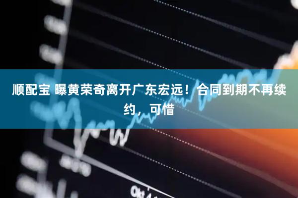 顺配宝 曝黄荣奇离开广东宏远！合同到期不再续约，可惜