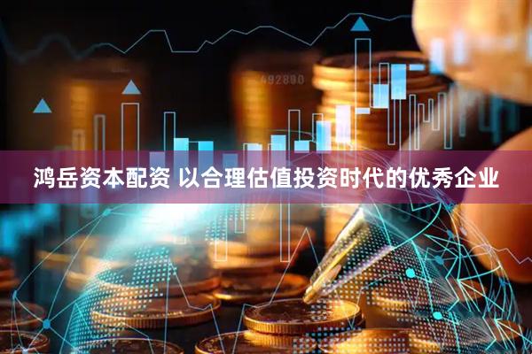 鸿岳资本配资 以合理估值投资时代的优秀企业