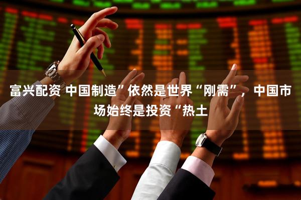 富兴配资 中国制造”依然是世界“刚需”，中国市场始终是投资“热土