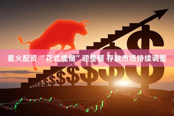 星火配资 “花式揽储”迎整顿 存款市场持续调整