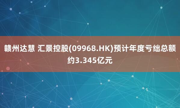 赣州达慧 汇景控股(09968.HK)预计年度亏绌总额约3.345亿元