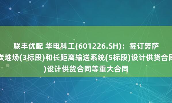 联丰优配 华电科工(601226.SH)：签订努萨拉亚项目煤炭堆场(3标段)和长距离输送系统(5标段)设计供货合同等重大合同