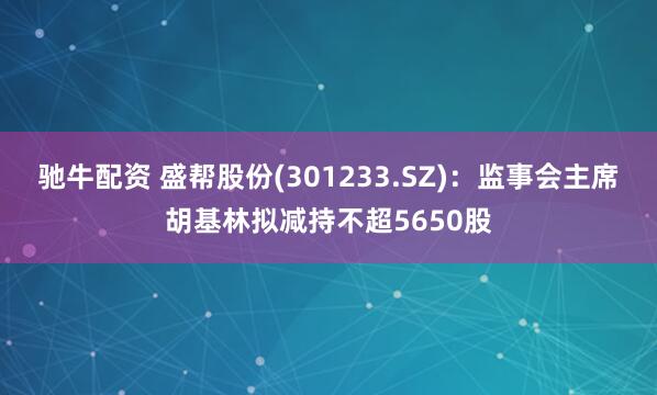 驰牛配资 盛帮股份(301233.SZ)：监事会主席胡基林拟减持不超5650股