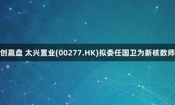 创赢盘 太兴置业(00277.HK)拟委任国卫为新核数师