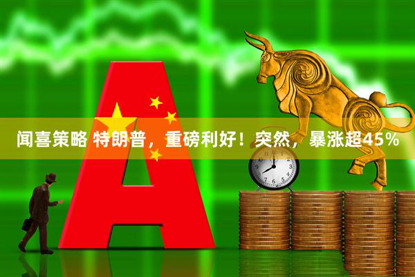 闻喜策略 特朗普，重磅利好！突然，暴涨超45%