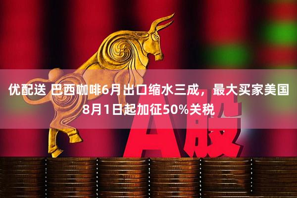 优配送 巴西咖啡6月出口缩水三成，最大买家美国8月1日起加征50%关税
