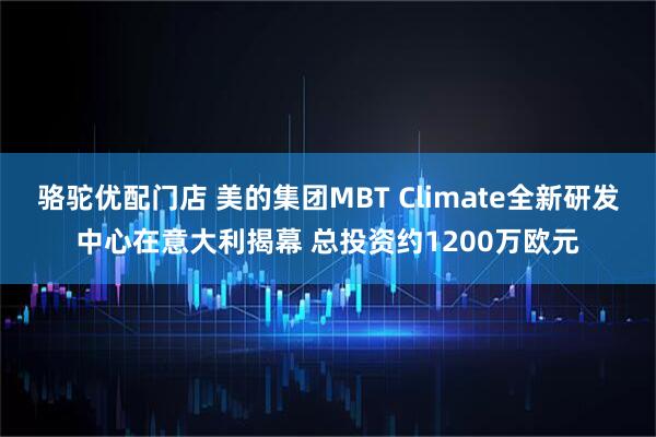 骆驼优配门店 美的集团MBT Climate全新研发中心在意大利揭幕 总投资约1200万欧元
