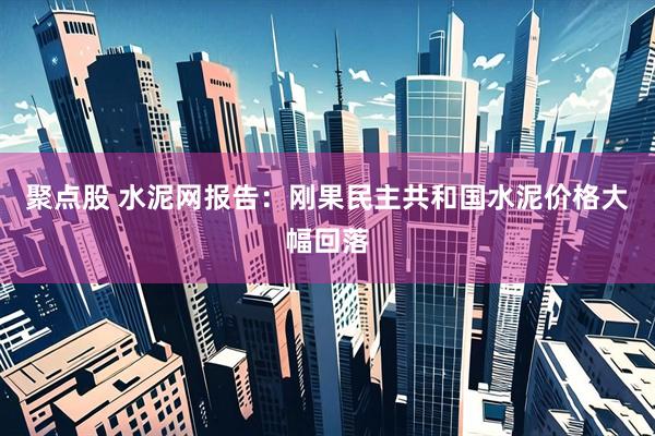 聚点股 水泥网报告：刚果民主共和国水泥价格大幅回落