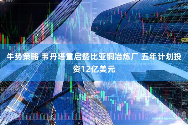 牛势策略 韦丹塔重启赞比亚铜冶炼厂 五年计划投资12亿美元