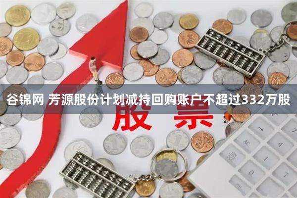 谷锦网 芳源股份计划减持回购账户不超过332万股