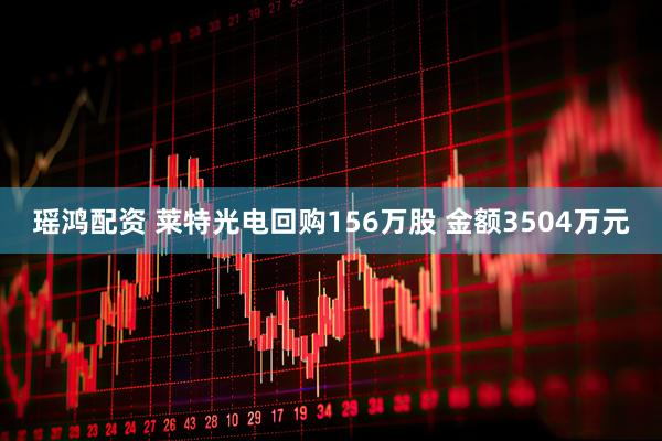 瑶鸿配资 莱特光电回购156万股 金额3504万元