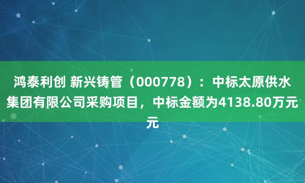 鸿泰利创 新兴铸管（000778）：中标太原供水集团有限公司采购项目，中标金额为4138.80万元