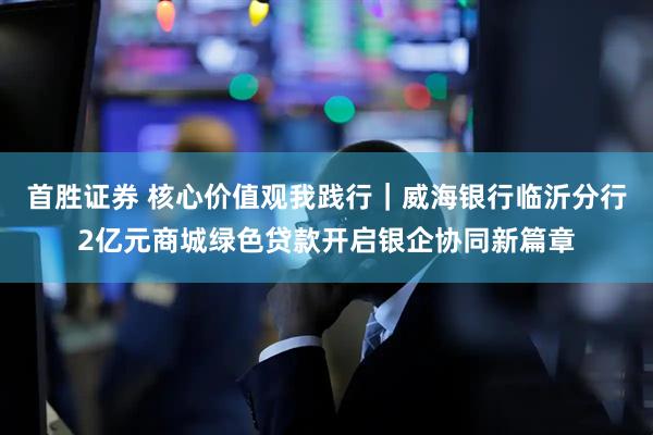 首胜证券 核心价值观我践行｜威海银行临沂分行2亿元商城绿色贷款开启银企协同新篇章
