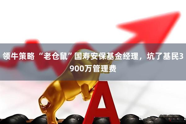 领牛策略 “老仓鼠”国寿安保基金经理，坑了基民3900万管理费