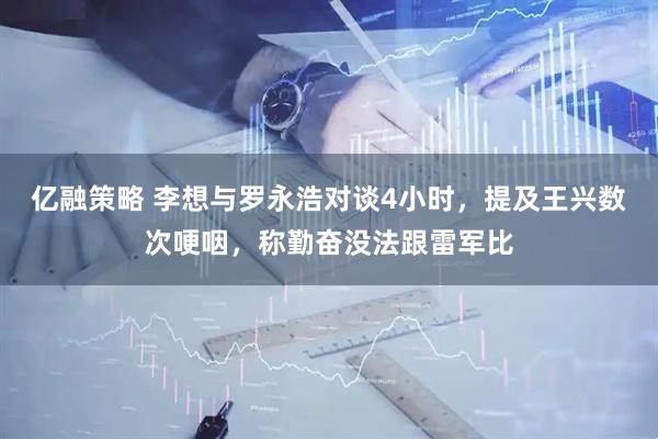 亿融策略 李想与罗永浩对谈4小时，提及王兴数次哽咽，称勤奋没法跟雷军比