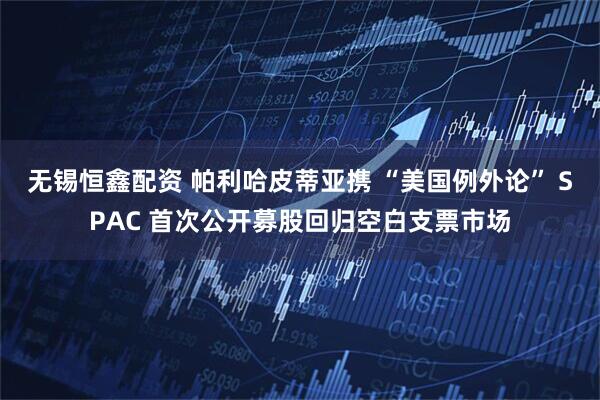 无锡恒鑫配资 帕利哈皮蒂亚携 “美国例外论” SPAC 首次公开募股回归空白支票市场