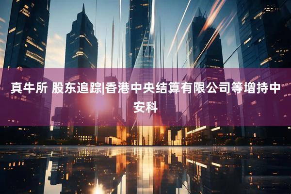 真牛所 股东追踪|香港中央结算有限公司等增持中安科