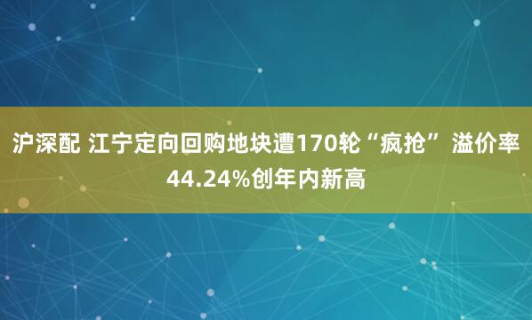 沪深配 江宁定向回购地块遭170轮“疯抢” 溢价率44.24%创年内新高