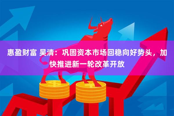 惠盈财富 吴清：巩固资本市场回稳向好势头，加快推进新一轮改革开放