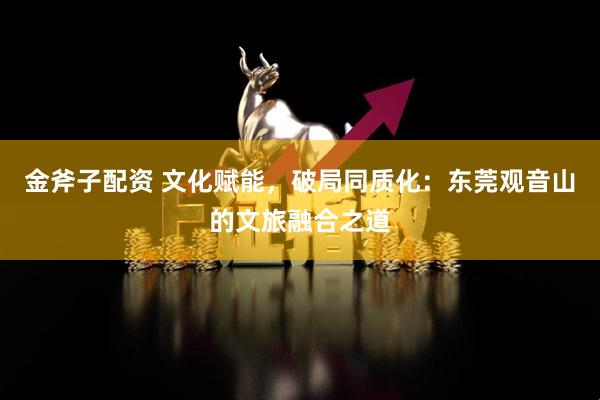 金斧子配资 文化赋能，破局同质化：东莞观音山的文旅融合之道