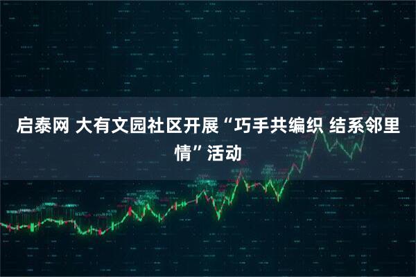 启泰网 大有文园社区开展“巧手共编织 结系邻里情”活动