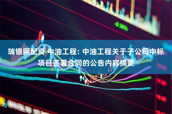瑞银网配资 中油工程: 中油工程关于子公司中标项目签署合同的公告内容摘要