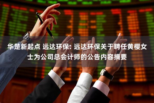华楚新起点 远达环保: 远达环保关于聘任黄樱女士为公司总会计师的公告内容摘要