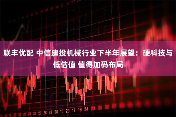 联丰优配 中信建投机械行业下半年展望:硬科技与低估值 值得加码布局