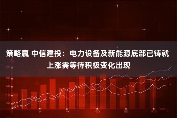 策略赢 中信建投:电力设备及新能源底部已铸就 上涨需等待积极变化出现