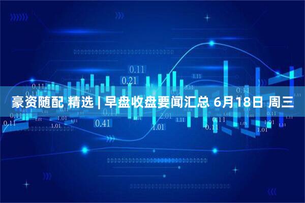 豪资随配 精选 | 早盘收盘要闻汇总 6月18日 周三