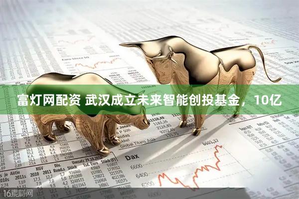 富灯网配资 武汉成立未来智能创投基金，10亿