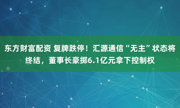 东方财富配资 复牌跌停！汇源通信“无主”状态将终结，董事长豪掷6.1亿元拿下控制权