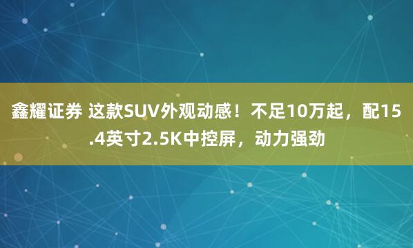 鑫耀证券 这款SUV外观动感！不足10万起，配15.4英寸2.5K中控屏，动力强劲
