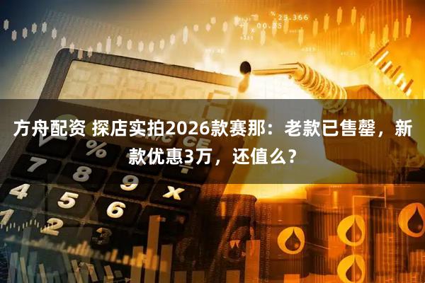 方舟配资 探店实拍2026款赛那：老款已售罄，新款优惠3万，还值么？