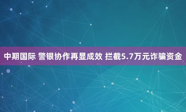 中期国际 警银协作再显成效 拦截5.7万元诈骗资金