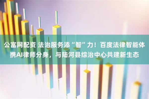 公富网配资 法治服务添“智”力！百度法律智能体携AI律师分身，与陆河县综治中心共建新生态