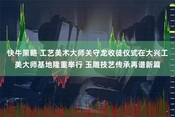 快牛策略 工艺美术大师关守龙收徒仪式在大兴工美大师基地隆重举行 玉雕技艺传承再谱新篇