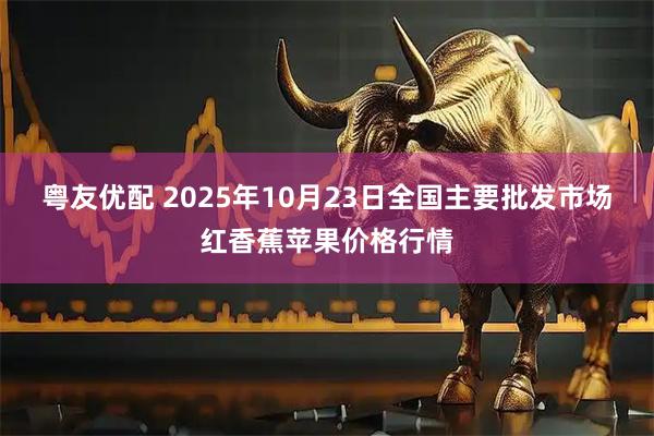 粤友优配 2025年10月23日全国主要批发市场红香蕉苹果价格行情