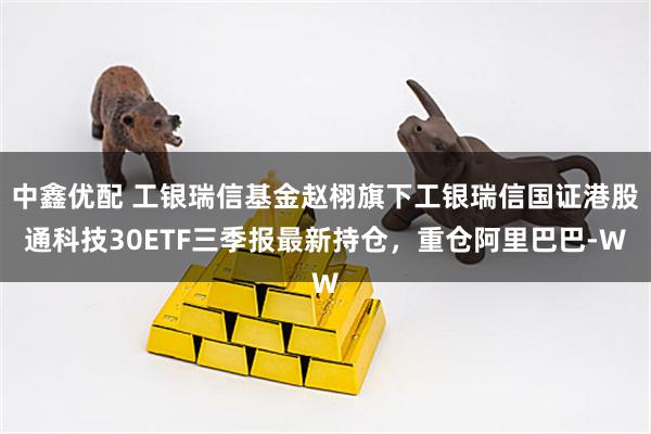 中鑫优配 工银瑞信基金赵栩旗下工银瑞信国证港股通科技30ETF三季报最新持仓，重仓阿里巴巴-W
